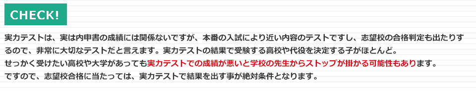 実力テストは、内申書の成績には関係ないのですが、本番の入試により近い内容で、志望校の合否判定が出ることもあるので、実は非常に大切なテストと言えます。実力テストの結果で受験する高校や大学を決定する子がほとんど。せっかく受けたい高校や大学があっても、実力テストでの成績が悪いと学校の先生からストップがかかる可能性もあります。ですので、志望校合格に当たっては、実力テストで結果を出すことが絶対条件となります。